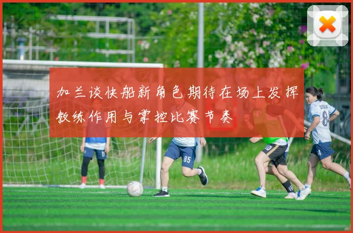 加兰谈快船新角色期待在场上发挥教练作用与掌控比赛节奏