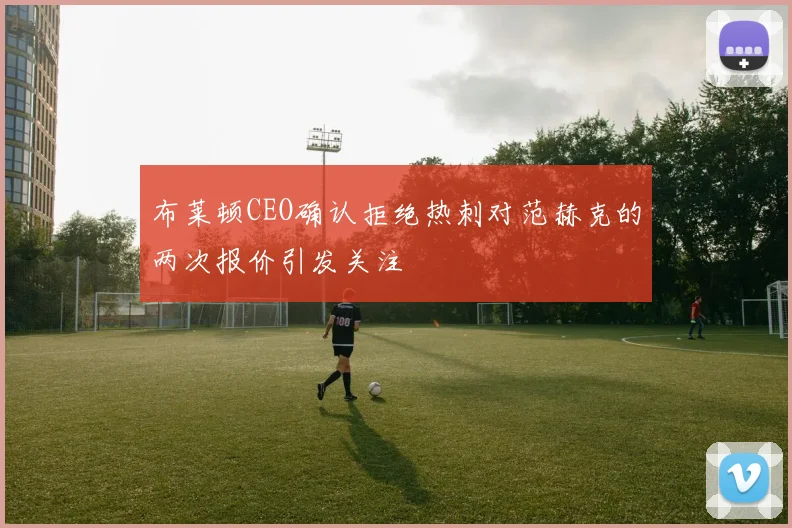 布莱顿CEO确认拒绝热刺对范赫克的两次报价引发关注