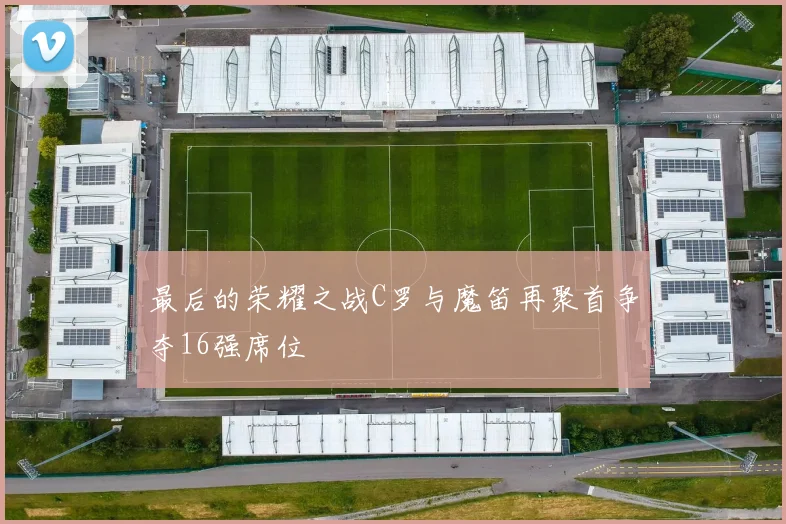 最后的荣耀之战C罗与魔笛再聚首争夺16强席位