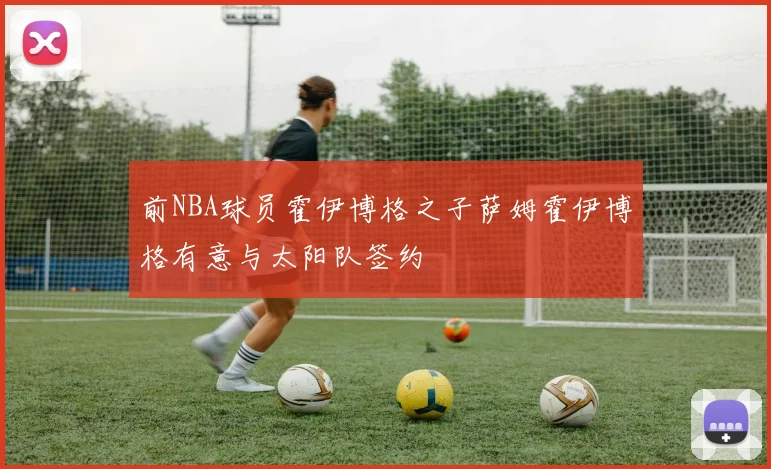 前NBA球员霍伊博格之子萨姆霍伊博格有意与太阳队签约