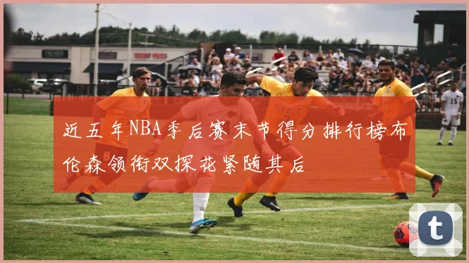 近五年NBA季后赛末节得分排行榜布伦森领衔双探花紧随其后