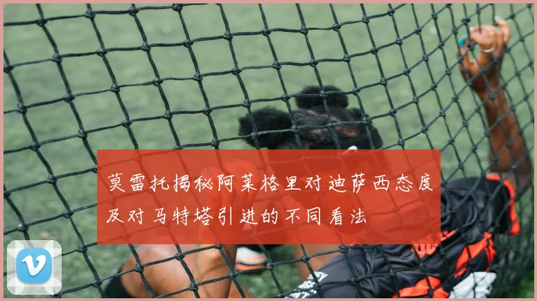 莫雷托揭秘阿莱格里对迪萨西态度及对马特塔引进的不同看法