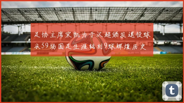 足协主席宋凯为于汉超颁发退役球衣59场国足生涯铭刻9球辉煌历史