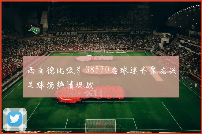 西南德比吸引38570名球迷齐聚龙兴足球场热情观战
