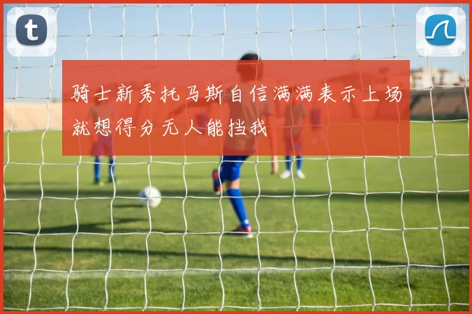 骑士新秀托马斯自信满满表示上场就想得分无人能挡我