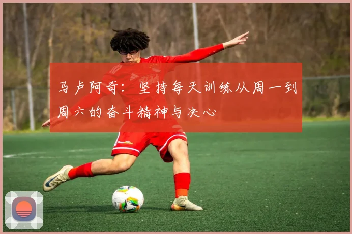 马卢阿奇：坚持每天训练从周一到周六的奋斗精神与决心