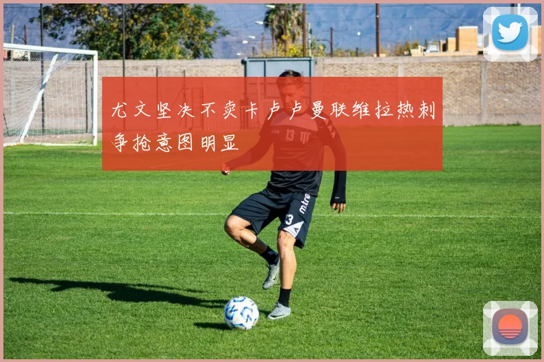 尤文坚决不卖卡卢卢曼联维拉热刺争抢意图明显