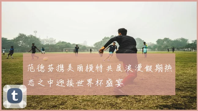 范德芬携美丽模特共度浪漫假期热恋之中迎接世界杯盛宴