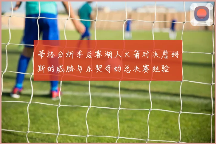 蒂格分析季后赛湖人火箭对决詹姆斯的威胁与东契奇的总决赛经验