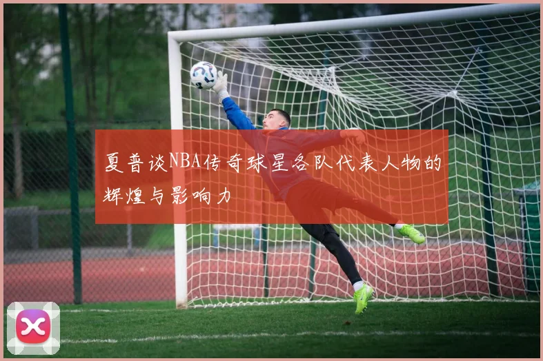 夏普谈NBA传奇球星各队代表人物的辉煌与影响力