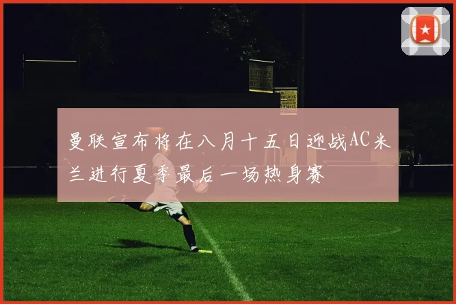 曼联宣布将在八月十五日迎战AC米兰进行夏季最后一场热身赛