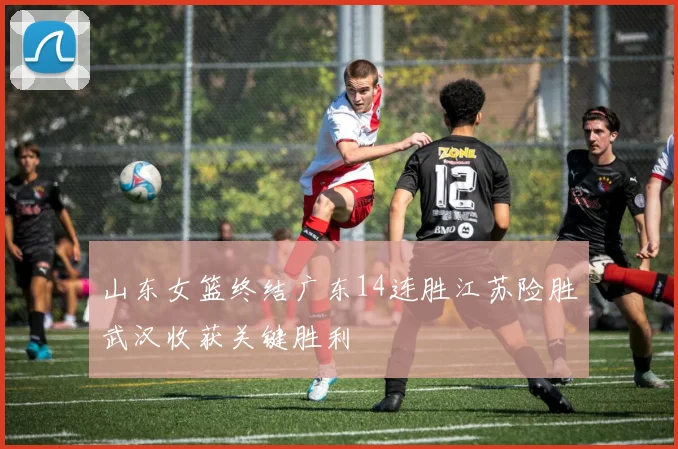 山东女篮终结广东14连胜江苏险胜武汉收获关键胜利