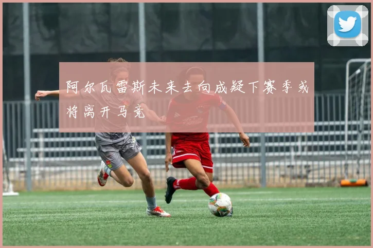 阿尔瓦雷斯未来去向成疑下赛季或将离开马竞