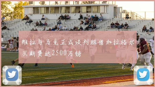 维拉与马竞正式谈判租借加拉格尔买断费达2500万镑