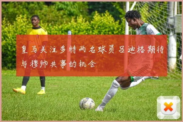 皇马关注多特两名球员吕迪格期待与穆帅共事的机会