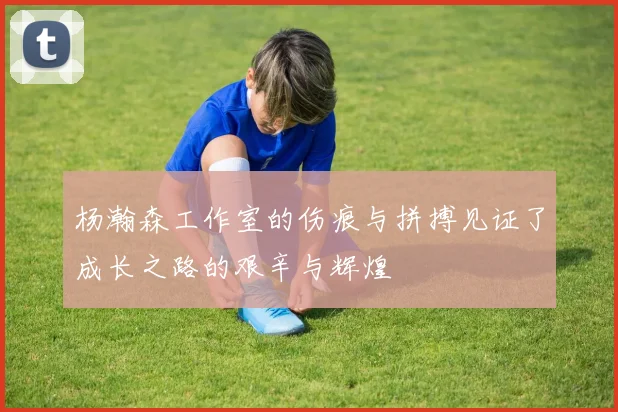 杨瀚森工作室的伤痕与拼搏见证了成长之路的艰辛与辉煌
