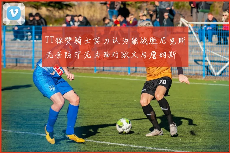 TT称赞骑士实力认为能战胜尼克斯无奈防守无力面对欧文与詹姆斯