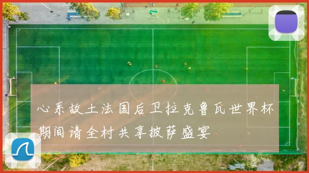 心系故土法国后卫拉克鲁瓦世界杯期间请全村共享披萨盛宴