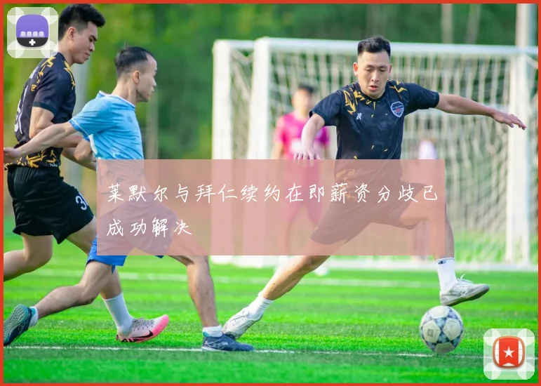 莱默尔与拜仁续约在即薪资分歧已成功解决