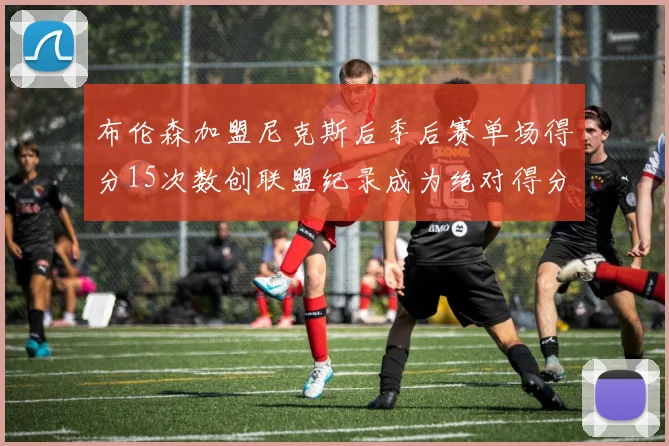 布伦森加盟尼克斯后季后赛单场得分15次数创联盟纪录成为绝对得分王