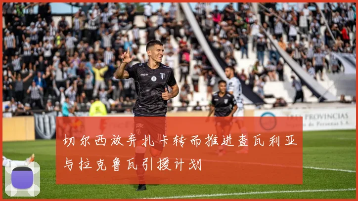 切尔西放弃扎卡转而推进查瓦利亚与拉克鲁瓦引援计划