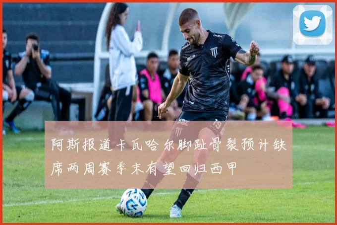 阿斯报道卡瓦哈尔脚趾骨裂预计缺席两周赛季末有望回归西甲